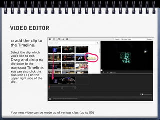 VIDEO EDITOR

Toadd the clip to
the Timeline:
Select the clip which
you’d like to edit.
Drag and drop the
clip down to the
storyboard Timeline.
You can also click the
plus icon (+) on the
upper right side of the
clip.




Your new video can be made up of various clips (up to 50)
 