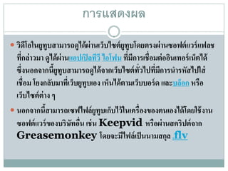 การแสดงผล
 วิดโอในยูทูบสามารถดูได้ ผ่านเว็บไซต์ ยูทูบโดยตรงผ่ านซอฟต์ แวร์ แฟลช
     ี
  ทีกล่าวมา ดูได้ผ่านแอปเปิ ลทีวี ไอโฟน ที่มีการเชื่อมต่ ออินเทอร์ เน็ตได้
    ่
  ซึ่งนอกจากนียูทูบสามารถดูได้ จากเว็บไซต์ ทวไปที่มการนํารหัสไปใส่
                 ้                             ั่      ี
  เชื่อม โยงกลับมาที่เว็บยูทูบเอง เห็นได้ตามเว็บบอร์ ด และบลอก หรือ
                                                               ็
  เว็บไซต์ ต่าง ๆ
 นอกจากนีสามารถเซฟไฟล์ยูทูบเก็บไว้ ในเครื่องของตนเองได้ โดยใช้ งาน
              ้
  ซอฟต์แวร์ของบริษทอน เช่น Keepvid หรือผ่านสคริปต์จาก
                      ั ื่
  Greasemonkey โดยจะมีไฟล์เป็ นนามสกุล .flv
 