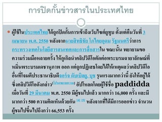 การปิ ดกันข่ าวสารในประเทศไทย
                    ้
 ผ้ ูใช้ในประเทศไทยได้ถูกปิดก้นการเข้าถึงเวบไซต์ยูทูบ ต้ ังแต่คืนวนที่ 3
                               ั            ็                      ั
  เมษายน พ.ศ. 2550 หลงจากนายสิ ทธิชัย โภไคยอุดม รัฐมนตรีว่าการ
                            ั
  กระทรวงเทคโนโลยสารสนเทศและการส่ื อสารใน ขณะนั้น พยายามขอ
                        ี
  ความร่ วมมือหลายครั้ง ให้ กูเกิลนําคลิปวิดีโอตัดต่ อพระบรมฉายาลักษณ์ที่
  หมิ่นพระบรมเดชานุภาพ ออก แต่ ถูกปฏิเสธโดยได้ ให้ เหตุผลว่าคลิปวิดีโอ
  อืนทีโจมตีประธานาธิบดีจอร์ จ ดับเบิลยู. บุช รุ นแรงมากกว่านี้ ยังให้ อยู่ได้
    ่ ่
  ซึ่งคลิปวิดีโอดังกล่ าว[โปรดขยายความ] อัปโหลดโดยผู้ใช้ ชื่อ paddidda
  เมื่อวันที่ 29 มีนาคม พ.ศ. 2550 มีผ้ ูชมไปแล้ ว มากกว่ า 16,000 ครั้ง และมี
  มากกว่า 500 ความคิดเห็นด้ วยกัน [4] [5] หลังจากทีได้ มีการออกข่ าว จํานวน
                                                      ่
  ผู้ชมไปขึนไปถึงกว่า 66,553 ครั้ง
              ้
 