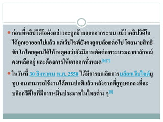  ก่ อนทีคลิปวิดีโอดังกล่ าวจะถูกย้ ายออกจากระบบ แม้ ว่าคลิปวิดโอ
         ่                                                     ี
  ได้ถูกเอาออกไปแล้ว แต่เวบไซต์ยงคงถูกบลอกต่อไป โดยนายสิทธิ
                            ็        ั         ็
  ชัย โภไคยอุดมได้ ให้ เหตุผลว่ ายังมีภาพตัดต่ อพระบรมฉายาลักษณ์
  คงเหลออยู่ และต้องการให้เอาออกท้งหมด[6][7]
         ื                             ั
 ในวันที่ 30 สิ งหาคม พ.ศ. 2550 ได้มการยกเลกการบลอกเวบไซต์ยู
                                         ี       ิ    ็ ็
  ทูบ จนสามารถใช้ งานได้ ตามปกติแล้ว หลังจากทียูทูบตกลงทีจะ
                                                   ่        ่
  บล็อกวิดีโอทีมการหมินประมาทในไทยต่ าง ๆ[8]
                 ่ ี     ่
 
