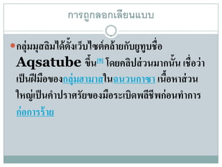 การถกลอก๶ลียนแบบ
                      ู

กลุ่มมุสลิมได้ ต้ ังเว็บไซต์ คล้ ายกับยูทูบชื่อ
  Aqsatube ขึน[9] โดยคลปส่วนมากน้ัน เช่ือว่า
                       ้        ิ
  เป็นฝีมอของกลุ่มฮามาสในฉนวนกาซา เนือหาส่ วน
           ื                               ้
  ใหญ่ เป็ นคําปราศรัยของมือระเบิดพลีชีพก่ อนทําการ
  ก่อการร้าย
 
