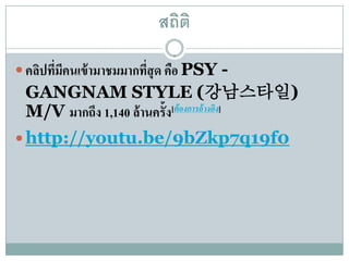 สถิติ

 คลิปทีมคนเข้ ามาชมมากทีสุด คือ PSY -
        ่ ี              ่
 GANGNAM STYLE (강남스타일)
 M/V มากถึง 1,140 ล้านคร้ัง[ต้องการอ้างอง]
                                        ิ

 http://youtu.be/9bZkp7q19f0
 
