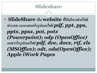 ݺߣshare

 ݺߣShare เป็ น website ทให้บริการฝากไฟล์
                            ่ี
 ประเภท งานนาเสนอในรูปแบบไฟล์ pdf, ppt, pps,
 pptx, ppsx, pot, potx
 (Powerpoint); odp (OpenOffice)
 เอกสารในรูปแบบไฟล์ pdf, doc, docx, rtf, xls
 (MSOffice); odt, ods(OpenOffice);
 Apple iWork Pages
 