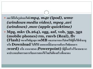  และวีดโอในรูปแบบไฟล์ mp4, m4v (ipod), wmv
        ี
  (windows media video), mpeg ,avi
  (windows) ,mov (apple quicktime)
 Mpg, mkv (h.264), ogg, asf, vob, 3gp, 3g2
  (mobile phones) rm, rmvb (Real), flv
  (Flash) ขนาดไฟล์ สูงสุ ด 100MB และสามารถนาไปแชร์ ให้ ผู้อนได้ เข้ ามาดู
                                                           ื่
  หรือ Download ไปใช้ได้ นอกจากนยงสามารถค้นหาไฟล์เอกสาร
                                     ี้ ั
  (word) หรือ งานนาเสนอ (Powerpoint) ทีผู้อนสร้ างไว้ มากมาย นา
                                                     ่ ่ื
  มาประกอบกจกรรมการเรียนการสอนได้ โดยไม่ต้องสร้างขนมาเอง
           ิ                                      ึ้
 