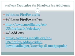 ดาวน์โหลด Youtube ด้ วย FireFox โดย Add-ons

 ติดตั้งโปรแกรม FireFox ลงเคร่ื อง
 ติดตั้งโปรแกรม FireFox ดาวน์โหลด
 http://www.mozilla.org/en-
  US/firefox/fx/#desktop
 ติดต้ ง Add-ons
        ั
 https://addons.mozilla.org/en-
  US/firefox/addon/video-
  downloadhelper/?src=/slideshow/ss-16771420/16771420/hp-dl-mostpopular
 