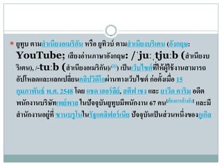  ยูทูบ ตามสํ าเนียงอเมริกน หรือ ยูทวบ์ ตามสํ าเนียงบริ เตน (องกฤษ:
                          ั         ิ                         ั
  YouTube; เสียงอ่านภาษาองกฤษ: /ˈjuːˌtjuːb (สํ าเนียงบ
                                         ั
  ริเตน), /-tuːb (สํ าเนียงอเมริกน)/[1]) เป็ นเวบไซต์ทให้ผู้ใช้งานสามารถ
                                     ั          ็      ี่
  อัปโหลดและแลกเปลียนคลปวดโอผ่ านทางเว็บไซต์ ก่ อตั้งเมื่อ 15
                        ่     ิ ิ ี
  กุมภาพนธ์ พ.ศ. 2548 โดย แชด เฮอร์ ลย์, สตีฟ เชง และ ยาวด คาริม อดีต
           ั                               ี                 ี
  พนักงานบริษัทเพย์พาล ในปั จจุบนยูทบมีพนักงาน 67 คน[ต้ องการอ้ างอิง] และมี
                                    ั ู
  สํ านักงานอยู่ที่ ซานบรูโนในรัฐแคลฟอร์เนีย ปัจจุบนเป็ นส่ วนหนึ่งของกูเกล
                                       ิ           ั                      ิ
 