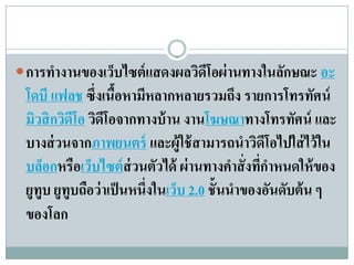  การทํางานของเว็บไซต์ แสดงผลวิดโอผ่ านทางในลักษณะ อะ
                                ี
 โดบี แฟลช ซึ่งเนือหามีหลากหลายรวมถึง รายการโทรทัศน์
                     ้
 มิวสิกวิดโอ วิดโอจากทางบ้ าน งานโฆษณาทางโทรทศน์ และ
           ี      ี                                     ั
 บางส่ วนจากภาพยนตร์ และผ้ใช้สามารถนําวดโอไปใส่ไว้ใน
                                  ู              ิ ี
 บล็อกหรือเว็บไซต์ ส่วนตัวได้ ผ่ านทางคําสั่ งทีกาหนดให้ ของ
                                                  ่ํ
 ยูทูบ ยูทูบถือว่ าเป็ นหนึ่งในเว็บ 2.0 ชั้นนําของอันดับต้ น ๆ
 ของโลก
 