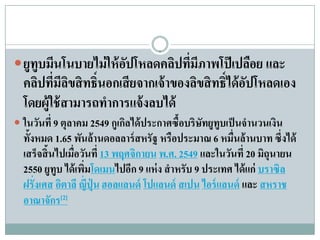  ยูทูบมนโนบายไม่ให้อปโหลดคลปทมีภาพโป๊เปลอย และ
        ี            ั      ิ ี่         ื
  คลิปที่มีลขสิ ทธิ์นอกเสียจากเจ้ าของลิขสิ ทธิ์ได้ อปโหลดเอง
             ิ                                       ั
  โดยผู้ใช้ สามารถทําการแจ้ งลบได้
 ในวนท่ี 9 ตุลาคม 2549 กูเกลได้ประกาศซื้อบริษัทยูทูบเป็นจํานวนเงิน
     ั                      ิ
  ทั้งหมด 1.65 พันล้ านดอลลาร์ สหรั ฐ หรือประมาณ 6 หมื่นล้านบาท ซึ่งได้
  เสร็จสิ้นไปเมื่อวันที่ 13 พฤศจิกายน พ.ศ. 2549 และในวนท่ี 20 มิถุนายน
                                                        ั
  2550 ยูทูบ ได้ เพิมโดเมนไปอีก 9 แห่ง สําหรับ 9 ประเทศ ได้แก่ บราซิล
                    ่
  ฝรั่งเศส อตาลี ญ่ ป่ ุน ฮอลแลนด์ โปแลนด์ สเปน ไอร์ แลนด์ และ สหราช
            ิ         ี
  อาณาจักร[2]
 