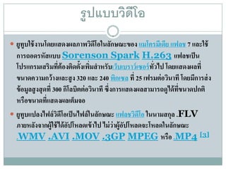 รู ปแบบวิดีโอ
 ยูทูบใช้ งานโดยแสดงผลภาพวิดโอในลักษณะของ แมโครมีเดีย แฟลช 7 และใช้
                             ี
  การถอดรหัสแบบ Sorenson Spark H.263 แฟลชเป็น
  โปรแกรมเสริมทีต้องติดตั้งเพิมสํ าหรับเวบเบราว์เซอร์ทวไป โดยแสดงผลที่
                    ่           ่             ็          ่ั
  ขนาดความกว้ างและสู ง 320 และ 240 พกเซล ที่ 25 เฟรมต่ อวินาที โดยมีการส่ ง
                                            ิ
  ข้อมลสูงสุดที่ 300 กิโลบิตต่ อวินาที ซึ่งการแสดงผลสามารถดูได้ ทขนาดปกติ
       ู                                                         ่ี
  หรือขนาดทีแสดงผลเต็มจอ
             ่
 ยูทูบแปลงไฟล์ วดโอเป็ นไฟล์ ในลักษณะ แฟลชวิดโอ ในนามสกุล .FLV
                   ิ ี                              ี
  ภายหลังจากผู้ใช้ ได้ อปโหลดเข้ าไป ไม่ ว่าผู้อปโหลดจะโหลดในลักษณะ
                        ั                       ั
  .WMV .AVI .MOV .3GP MPEG หรือ .MP4 [3]
 