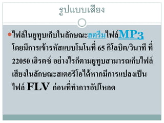 รู ปแบบเสียง

ไฟล์ในยูทูบเกบในลกษณะสตรีมไฟล์MP3
              ็   ั
 โดยมีการเข้ ารหัสแบบโมโนที่ 65 กิโลบิต/วินาที ที่
 22050 เฮิรตซ์ อย่ างไรก็ตามยูทูบสามารถเก็บไฟล์
 เสี ยงในลักษณะสเตอริโอได้ หากมีการแปลงเป็ น
 ไฟล์ FLV ก่ อนที่ทาการอัปโหลด
                       ํ
 