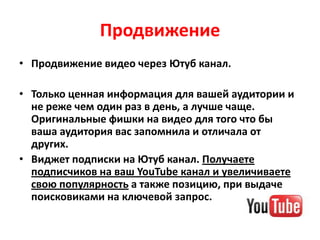Продвижение
• Продвижение видео через Ютуб канал.

• Только ценная информация для вашей аудитории и
  не реже чем один раз в день, а лучше чаще.
  Оригинальные фишки на видео для того что бы
  ваша аудитория вас запомнила и отличала от
  других.
• Виджет подписки на Ютуб канал. Получаете
  подписчиков на ваш YouTube канал и увеличиваете
  свою популярность а также позицию, при выдаче
  поисковиками на ключевой запрос.
 