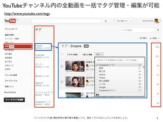 YouTubeチャンネル内の全動画を一括でタグ管理・編集が可能
http://www.youtube.com/tags




                 イーンスパイア(株) 横田秀珠の著作権を尊重しつつ、是非ノウハウはシェアして行きましょう。   1
 