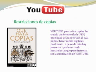 Restricciones de copias

                    YOUTUBE para evitar copias ha
                    creado un formato flash (FLV)
                    propiedad de Adobe Flash el cual
                    impide hacer copias digitales
                    finalmente , a pesar de esto hay
                    personas que han creado
                    herramientas que permiten esto
                    sin la autorización de YOUTUBE.
 