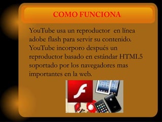 :


YouTube usa un reproductor en línea
adobe flash para servir su contenido.
YouTube incorporo después un
reproductor basado en estándar HTML5
soportado por los navegadores mas
importantes en la web.
 