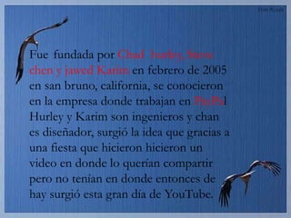 Fue fundada por Chad hurley, Steve
chen y jawed Karim en febrero de 2005
en san bruno, california, se conocieron
en la empresa donde trabajan en PayPal
Hurley y Karim son ingenieros y chan
es diseñador, surgió la idea que gracias a
una fiesta que hicieron hicieron un
video en donde lo querían compartir
pero no tenían en donde entonces de
hay surgió esta gran día de YouTube.
 