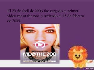 El 23 de abril de 2006 fue cargado el primer
video me at the zoo y activado el 15 de febrero
de 2005.
 