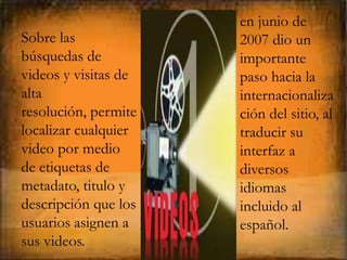 en junio de
Sobre las             2007 dio un
búsquedas de          importante
videos y visitas de   paso hacia la
alta                  internacionaliza
resolución, permite   ción del sitio, al
localizar cualquier   traducir su
video por medio       interfaz a
de etiquetas de       diversos
metadato, titulo y    idiomas
descripción que los   incluido al
usuarios asignen a    español.
sus videos.
 