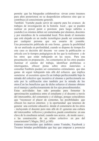permite que las búsquedas colaborativas sirvan como insumos
para años posteriores( no se desperdicien esfuerzos sino que se
contribuya al conocimiento general).
También Yuotube puede servir de soporte para los avances de
trabajos de investigación de la historia local , que se pueden
realizar en power point o powtoon para luego subirlos a
youtube.Los mismos deben ser comentadas por alumnos, docentes
y por miembros de la comunidad local. Pero desde el momento
que está alojado en un medio tecnológico puede ser comentado
por cualquier persona que sea usuario de youtube.
Una presentación publicada de esta forma , genera la posibilidad
de ser analizada en profundidad, cuando se dispone de tiempo.En
este caso es decisión del docente ver como la publicación se
articula con lo tiempos pedagógicos de los que la realizaron y de
los otros que están trabajando en las suyas. Para una
presentación en preparación , los comentarios de los otros pueden
iluminar el camino del trabajo, identificar problemas o
interrogantes, ofrecer pistas sobre otros materiales a
consultar.También pueden ser comentarios estimulantes que dan
ganas de seguir trabajando más allá del esfuerzo que implica
someterse al escrutinio ajeno.Es un trabajo perfeccionable bajo la
mirada del colectivo que incentiva al alumno a perfeccionarla no
solo por la calificación sino también por la mirada de los
otros.Con los beneficios que de dicho esfuerzo el alumno obtiene
en el manejo y perfeccionamiento de los ejes procedimentales.
Estas actividades han sido pensadas para fomentar la
aproximación académica entre el estudiante y el docente a través
del intercambio, del comentario y el diálogo, porque coincidimos
que “reconocer el placer de comentar, las posibilidades que
ofrecen los nuevos entornos y la oportunidad que tenemos de
generar una corriente educativa donde el comentario de los otros
- incluyendo el docente pero más allá de él -generan una cultura
del intercambio reflexivo y productivo, puede constituirse en una
clave de la enseñanza actual, cuando nos acerca , de modo suave ,
a las construcción de un relato colectivo en pos del
conocimiento”( Magio, 2012, p.105)
Estamos convencidos que ámbitos como Youtube, Facebook y
Tweeter brindan posibilidades que hay que empezar a potenciar
 