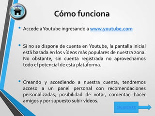 Cómo funciona
• Accede aYoutube ingresando a www.youtube.com
• Si no se dispone de cuenta en Youtube, la pantalla inicial
está basada en los vídeos más populares de nuestra zona.
No obstante, sin cuenta registrada no aprovechamos
todo el potencial de esta plataforma.
• Creando y accediendo a nuestra cuenta, tendremos
acceso a un panel personal con recomendaciones
personalizadas, posibilidad de votar, comentar, hacer
amigos y por supuesto subir vídeos.
SIGUIENTE
 
