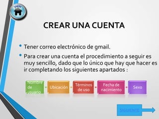 CREAR UNA CUENTA
• Tener correo electrónico de gmail.
• Para crear una cuenta el procedimiento a seguir es
muy sencillo, dado que lo único que hay que hacer es
ir completando los siguientes apartados :
Nombre
de
usuario
Ubicación
Términos
de uso
Fecha de
nacimiento
Sexo
SIGUIENTE
 