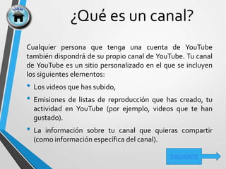 ¿Qué es un canal?
SIGUIENTE
Cualquier persona que tenga una cuenta de YouTube
también dispondrá de su propio canal de YouTube. Tu canal
de YouTube es un sitio personalizado en el que se incluyen
los siguientes elementos:
• Los videos que has subido,
• Emisiones de listas de reproducción que has creado, tu
actividad en YouTube (por ejemplo, videos que te han
gustado).
• La información sobre tu canal que quieras compartir
(como información específica del canal).
 