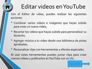 Editar videos enYouTube
SIGUIENTE
Con el Editor de video, puedes realizar las siguientes
acciones:
• Combinar varios videos e imágenes que hayas subido
para crear un nuevo video,
• Recortar los videos que hayas subido para personalizar su
duración,
• Agregar música a tu video desde una biblioteca de pistas
aprobadas,
• Personalizar clips con herramientas y efectos especiales.
Al usar estas herramientas puedes juntar clips para crear
nuevos videos y publicarlos enYouTube con un clic.
 