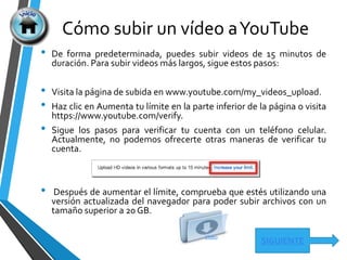 Cómo subir un vídeo aYouTube
SIGUIENTE
• De forma predeterminada, puedes subir videos de 15 minutos de
duración. Para subir videos más largos, sigue estos pasos:
• Visita la página de subida en www.youtube.com/my_videos_upload.
• Haz clic en Aumenta tu límite en la parte inferior de la página o visita
https://www.youtube.com/verify.
• Sigue los pasos para verificar tu cuenta con un teléfono celular.
Actualmente, no podemos ofrecerte otras maneras de verificar tu
cuenta.
• Después de aumentar el límite, comprueba que estés utilizando una
versión actualizada del navegador para poder subir archivos con un
tamaño superior a 20 GB.
VÍdeo
 