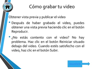 Cómo grabar tu video
SIGUIENTE
Obtener vista previa y publicar el video
• Después de haber grabado el video, puedes
obtener una vista previa haciendo clic en el botón
Reproducir.
• ¿No estás contento con el video? No hay
problema. Haz clic en el botón Reiniciar situado
debajo del video. Cuando estés satisfecho con el
video, haz clic en el botón Subir.
 