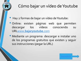 Cómo bajar un vídeo deYoutube
• Hay 2 formas de bajar un vídeo deYoutube:
• Online: existen páginas web que permiten
descargar los vídeos conociendo su
URLwww.bajaryoutube.com
• Mediante un programa: descargar e instalar uno
de los programas gratuitos que existen y seguir
sus instrucciones (pegar la URL)
SIGUIENTE
 