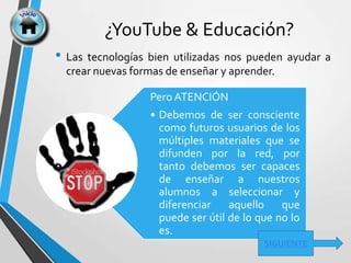 ¿YouTube & Educación?
• Las tecnologías bien utilizadas nos pueden ayudar a
crear nuevas formas de enseñar y aprender.
Pero ATENCIÓN
• Debemos de ser consciente
como futuros usuarios de los
múltiples materiales que se
difunden por la red, por
tanto debemos ser capaces
de enseñar a nuestros
alumnos a seleccionar y
diferenciar aquello que
puede ser útil de lo que no lo
es.
SIGUIENTE
 