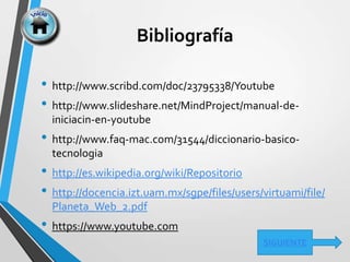 Bibliografía
• http://www.scribd.com/doc/23795338/Youtube
• http://www.slideshare.net/MindProject/manual-de-
iniciacin-en-youtube
• http://www.faq-mac.com/31544/diccionario-basico-
tecnologia
• http://es.wikipedia.org/wiki/Repositorio
• http://docencia.izt.uam.mx/sgpe/files/users/virtuami/file/
Planeta_Web_2.pdf
• https://www.youtube.com
SIGUIENTE
 