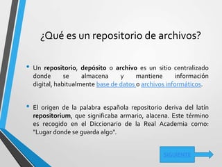 ¿Qué es un repositorio de archivos?
• Un repositorio, depósito o archivo es un sitio centralizado
donde se almacena y mantiene información
digital, habitualmente base de datos o archivos informáticos.
• El origen de la palabra española repositorio deriva del latín
repositorium, que significaba armario, alacena. Este término
es recogido en el Diccionario de la Real Academia como:
"Lugar donde se guarda algo".
SIGUIENTE
 