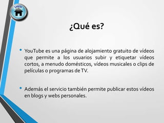 ¿Qué es?
• YouTube es una página de alojamiento gratuito de vídeos
que permite a los usuarios subir y etiquetar vídeos
cortos, a menudo domésticos, vídeos musicales o clips de
películas o programas deTV.
• Además el servicio también permite publicar estos vídeos
en blogs y webs personales.
 