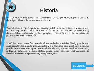 Historia
• En 9 de Octubre de 2006, YouTube fue comprado por Google, por la cantidad
de 1.650 millones de dólares en acciones.
• YouTube fue la masificación del concepto del vídeo por Internet, y que si bien
no era algo nuevo, sí lo era en la forma en la que se presentaba y
desarrollaba, colocando a los propios visitantes en la posición de
productores de información.
• YouTube tiene como formato de vídeo estándar a Adobe Flash, y es la web
más popular debido a la gran variedad y a la facilidad para publicar vídeos. Se
puede encontrar una gran variedad de vídeos, desde producciones muy
antiguas, actuales, documentales, grabaciones caseras, instrucciones de
funcionamientos de productos, programas, etc.
SIGUIENTE
 