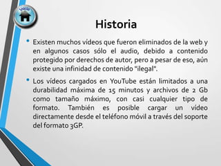 Historia
• Existen muchos vídeos que fueron eliminados de la web y
en algunos casos sólo el audio, debido a contenido
protegido por derechos de autor, pero a pesar de eso, aún
existe una infinidad de contenido "ilegal".
• Los vídeos cargados en YouTube están limitados a una
durabilidad máxima de 15 minutos y archivos de 2 Gb
como tamaño máximo, con casi cualquier tipo de
formato. También es posible cargar un vídeo
directamente desde el teléfono móvil a través del soporte
del formato 3GP.
 