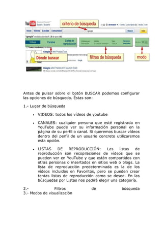 Antes de pulsar sobre el botón BUSCAR podemos configurar
las opciones de búsqueda. Éstas son:
1.- Lugar de búsqueda
VIDEOS: todos los vídeos de youtube
CANALES: cualquier persona que esté registrada en
YouTube puede ver su información personal en la
página de su perfil o canal. Si queremos buscar vídeos
dentro del perfil de un usuario concreto utilizaremos
esta opción.
LISTAS DE REPRODUCCIÓN: Las listas de
reproducción son recopilaciones de vídeos que se
pueden ver en YouTube y que están compartidos con
otras personas o insertados en sitios web o blogs. La
lista de reproducción predeterminada es la de los
vídeos incluidos en Favoritos, pero se pueden crear
tantas listas de reproducción como se desee. En las
búsquedas por Listas nos pedirá elegir una categoría.
2.- Filtros de búsqueda
3.- Modos de visualización
 
