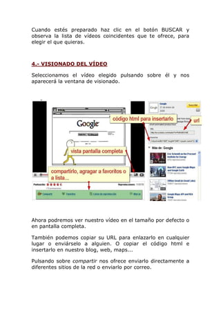 Cuando estés preparado haz clic en el botón BUSCAR y
observa la lista de vídeos coincidentes que te ofrece, para
elegir el que quieras.
4.- VISIONADO DEL VÍDEO
Seleccionamos el vídeo elegido pulsando sobre él y nos
aparecerá la ventana de visionado.
Ahora podremos ver nuestro vídeo en el tamaño por defecto o
en pantalla completa.
También podemos copiar su URL para enlazarlo en cualquier
lugar o enviárselo a alguien. O copiar el código html e
insertarlo en nuestro blog, web, maps...
Pulsando sobre compartir nos ofrece enviarlo directamente a
diferentes sitios de la red o enviarlo por correo.
 