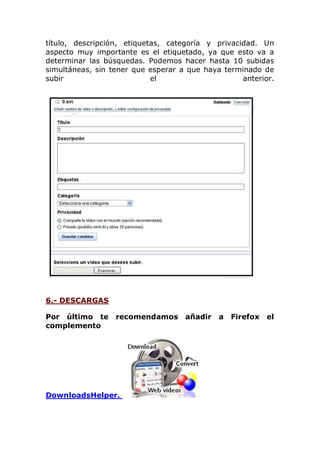 título, descripción, etiquetas, categoría y privacidad. Un
aspecto muy importante es el etiquetado, ya que esto va a
determinar las búsquedas. Podemos hacer hasta 10 subidas
simultáneas, sin tener que esperar a que haya terminado de
subir el anterior.
6.- DESCARGAS
Por último te recomendamos añadir a Firefox el
complemento
DownloadsHelper.
 