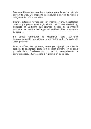 DownloadHelper es una herramienta para la extracción de
contenido web. Su propósito es capturar archivos de vídeo e
imágenes de diferentes sitios.
Cuando estamos navegando por internet y DownloadHelper
detecta que puede hacer algo, el icono se vuelve animado y,
pulsando en la flecha que aparece al lado de la imagen
animada, te permite descargar los archivos directamente en
tu equipo.
Se puede configurar la extensión para convertir
automáticamente los vídeos descargados a tu formato de
vídeo preferido.
Para modificar las opciones, como por ejemplo cambiar la
carpeta de descargas, pulsa con el botón derecho en el icono
y selecciona "preferencias" o ve a Herramientas >
complementos, sitúate sobre él y pincha en opciones.
 