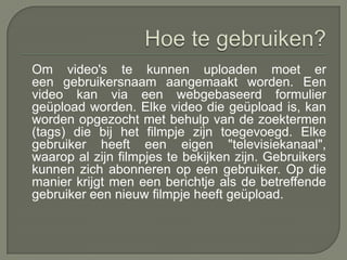 Om video's te kunnen uploaden moet er
een gebruikersnaam aangemaakt worden. Een
video kan via een webgebaseerd formulier
geüpload worden. Elke video die geüpload is, kan
worden opgezocht met behulp van de zoektermen
(tags) die bij het filmpje zijn toegevoegd. Elke
gebruiker heeft een eigen "televisiekanaal",
waarop al zijn filmpjes te bekijken zijn. Gebruikers
kunnen zich abonneren op een gebruiker. Op die
manier krijgt men een berichtje als de betreffende
gebruiker een nieuw filmpje heeft geüpload.
 