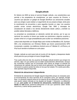 GoogleLatitude
En febrero de 2009 se lanza el servicio Google Latitude, una característica que
permite a los propietarios de smartphones, ya sean usuarios de Chrome, o
usuarios que ejecutan un gadget de iGoogle identificar sus ubicaciones actuales
para sus amigos o para realizar un seguimiento de sus propios amigos, tanto para
la coordinación de encuentros o para seguirlos durante un viaje. Los usuarios
pueden enviar correos electrónicos, Google Talk, SMS y mensajes de
actualización de estado a los demás directamente desde Latitud, y también es
posible realizar llamadas a teléfonos.
La privacidad es considerada un elemento central del servicio, por lo que es
opcional; los usuarios no tienen que revelar sus posiciones a algunos usuarios y
pueden entrar en un lugar preestablecido para ocultar sus verdaderas posiciones.
Latitud está disponible con Google Maps para móviles de BlackBerry OS, Symbian
S60 y los smartphones con Windows Mobile que tienen posicionamiento GPS
incorporado o asistido. Los teléfonos Android como el T-Mobile G1, el iPhone y el
iPod touch tendrán el software en corto plazo
Google, Latitude se cerró para todo el mundo el 9 de Agosto y desaparece desde
ahora para los que ya tengan el nuevo Google Maps.
Tras cuatro años de vida, los usuarios de Google Latitude tendrán que emigrar de
servicio, algo a lo que parece que se están acostumbrando últimamente. Aunque
las numerosas críticas que ha provocado esta noticia se dirigen al historial de
ubicaciones de Latitude más que al cierre de la aplicación: los integrantes de esta
red social no quieren perder los sitios en los que han estado. Por suerte para ellos,
este apartado seguirá disponible.
Historial de ubicaciones independiente
El historial de ubicaciones de Google seguirá disponible porque es necesario para
el funcionamiento de otros servicios de la compañía como, por ejemplo, Google
Now. La ubicación seguirá activa en la mayoría de los dispositivos Android ya que
esta opción estará marcada en los Ajustes de Google > Ubicación. La diferencia
es que, para poder ver el historial de ubicaciones, tendremos que acceder
desde la web donde podremos seleccionar el día que queremos saber dónde
estuvimos y cuánto tiempo pasamos allí.
 