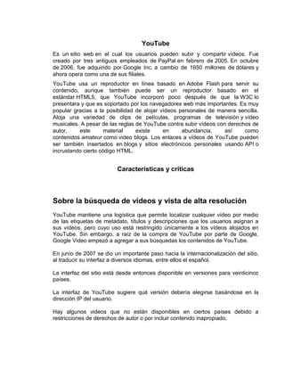 YouTube
Es un sitio web en el cual los usuarios pueden subir y compartir vídeos. Fue
creado por tres antiguos empleados de PayPal en febrero de 2005. En octubre
de 2006, fue adquirido por Google Inc. a cambio de 1650 millones de dólares y
ahora opera como una de sus filiales.
YouTube usa un reproductor en línea basado en Adobe Flash para servir su
contenido, aunque también puede ser un reproductor basado en el
estándar HTML5, que YouTube incorporó poco después de que la W3C lo
presentara y que es soportado por los navegadores web más importantes. Es muy
popular gracias a la posibilidad de alojar vídeos personales de manera sencilla.
Aloja una variedad de clips de películas, programas de televisión y vídeo
musicales. A pesar de las reglas de YouTube contra subir vídeos con derechos de
autor, este material existe en abundancia, así como
contenidos amateur como video blogs. Los enlaces a vídeos de YouTube pueden
ser también insertados en blogs y sitios electrónicos personales usando API o
incrustando cierto código HTML.
Características y críticas
Sobre la búsqueda de vídeos y vista de alta resolución
YouTube mantiene una logística que permite localizar cualquier vídeo por medio
de las etiquetas de metadato, títulos y descripciones que los usuarios asignan a
sus vídeos, pero cuyo uso está restringido únicamente a los vídeos alojados en
YouTube. Sin embargo, a raíz de la compra de YouTube por parte de Google,
Google Video empezó a agregar a sus búsquedas los contenidos de YouTube.
En junio de 2007 se dio un importante paso hacia la internacionalización del sitio,
al traducir su interfaz a diversos idiomas, entre ellos el español.
La interfaz del sitio está desde entonces disponible en versiones para veinticinco
países.
La interfaz de YouTube sugiere qué versión debería elegirse basándose en la
dirección IP del usuario.
Hay algunos videos que no están disponibles en ciertos países debido a
restricciones de derechos de autor o por incluir contenido inapropiado.
 