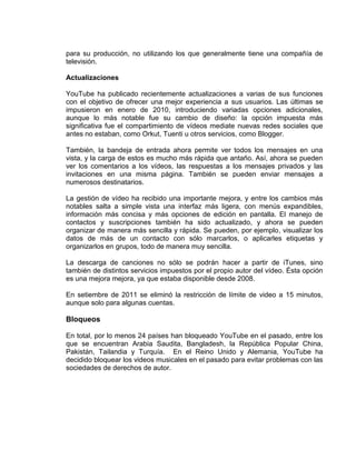 para su producción, no utilizando los que generalmente tiene una compañía de
televisión.
Actualizaciones
YouTube ha publicado recientemente actualizaciones a varias de sus funciones
con el objetivo de ofrecer una mejor experiencia a sus usuarios. Las últimas se
impusieron en enero de 2010, introduciendo variadas opciones adicionales,
aunque lo más notable fue su cambio de diseño: la opción impuesta más
significativa fue el compartimiento de vídeos mediate nuevas redes sociales que
antes no estaban, como Orkut, Tuenti u otros servicios, como Blogger.
También, la bandeja de entrada ahora permite ver todos los mensajes en una
vista, y la carga de estos es mucho más rápida que antaño. Así, ahora se pueden
ver los comentarios a los vídeos, las respuestas a los mensajes privados y las
invitaciones en una misma página. También se pueden enviar mensajes a
numerosos destinatarios.
La gestión de vídeo ha recibido una importante mejora, y entre los cambios más
notables salta a simple vista una interfaz más ligera, con menús expandibles,
información más concisa y más opciones de edición en pantalla. El manejo de
contactos y suscripciones también ha sido actualizado, y ahora se pueden
organizar de manera más sencilla y rápida. Se pueden, por ejemplo, visualizar los
datos de más de un contacto con sólo marcarlos, o aplicarles etiquetas y
organizarlos en grupos, todo de manera muy sencilla.
La descarga de canciones no sólo se podrán hacer a partir de iTunes, sino
también de distintos servicios impuestos por el propio autor del vídeo. Ésta opción
es una mejora mejora, ya que estaba disponible desde 2008.
En setiembre de 2011 se eliminó la restricción de límite de video a 15 minutos,
aunque solo para algunas cuentas.
Bloqueos
En total, por lo menos 24 países han bloqueado YouTube en el pasado, entre los
que se encuentran Arabia Saudita, Bangladesh, la República Popular China,
Pakistán, Tailandia y Turquía. En el Reino Unido y Alemania, YouTube ha
decidido bloquear los videos musicales en el pasado para evitar problemas con las
sociedades de derechos de autor.
 