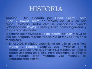 HISTORIA
YouTube fue fundada por Chad Hurley, Steve
Chen y Jawed Karim en febrero de 2005 en San
Bruno, California. Todos ellos se conocieron cuando
trabajaban en PayPal, Hurley y Karim como ingenieros, y
Chad como diseñador.
El dominio fue activado el 15 de febrero de 2005,y el 23 de
abril fue cargado el primer vídeo, Me at the Zoo (‘Yo en el
zoológico’).
• En el 2005, El rápido crecimiento del sitio atrajo a Time
Warner y Sequoia Capital, que invirtieron en el
mismo, Sequoia tuvo que invertir 8,5 millones de dólares
estadounidenses en el sitio. Para diciembre las páginas
de YouTube eran visitadas 250 millones de
visualizaciones diarias.
 