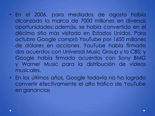 • En el 2006, para mediados de agosto había
alcanzado la marca de 7000 millones en diversas
oportunidades; además, se había convertido en el
décimo sitio más visitado en Estados Unidos. Para
octubre Google compró YouTube por 1650 millones
de dólares en acciones. YouTube había firmado
dos acuerdos con Universal Music Group y la CBS; y
Google había firmado acuerdos con Sony BMG
y Warner Music para la distribución de vídeos
musicales.
• En los últimos años, Google todavía no ha logrado
convertir efectivamente el alto tráfico de YouTube
en ganancias
 