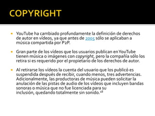  YouTube ha cambiado profundamente la definición de derechos
de autor en vídeos, ya que antes de 2005 sólo se aplicaban a
música compartida por P2P.
 Gran parte de los vídeos que los usuarios publican enYouTube
tienen música o imágenes con copyright, pero la compañía sólo los
retira si es requerido por el propietario de los derechos de autor.
 Al retirarse los vídeos la cuenta del usuario que los publicó es
suspendida después de recibir, cuando menos, tres advertencias.
Adicionalmente, las productoras de música pueden solicitar la
anulación de las pistas de audio de los vídeos que incluyen bandas
sonoras o música que no fue licenciada para su
inclusión, quedando totalmente sin sonido.18
 