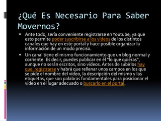 ¿Qué Es Necesario Para Saber
Movernos?
 Ante todo, sería conveniente registrarse en Youtube, ya que

esto permite poder suscribirse a los vídeos de los distintos
canales que hay en este portal y hace posible organizar la
información de un modo preciso.
 Un canal tiene el mismo funcionamiento que un blog normal y
corriente. Es decir, puedes publicar en él “lo que quieras”,
aunque no serán escritos, sino vídeos. Antes de subirlos hay
que registrarse y habrá que rellenar unos campos en los que
se pide el nombre del vídeo, la descripción del mismo y las
etiquetas, que son palabras fundamentales para posicionar el
vídeo en el lugar adecuado o buscarlo en el portal.

 