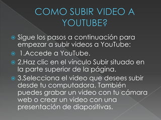 Sigue los pasos a continuación para
empezar a subir videos a YouTube:
 1.Accede a YouTube.
 2.Haz clic en el vínculo Subir situado en
la parte superior de la página.
 3.Selecciona el video que desees subir
desde tu computadora. También
puedes grabar un video con tu cámara
web o crear un video con una
presentación de diapositivas.


 