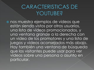 

nos muestra ejemplos de videos que
están siendo vistos por otros usuarios,
una lista de videos promocionados, y
una ventana grande a la derecha con
un video de los promotores y una lista de
juegos y videos aconsejados más abajo.
Hay también una ventana de búsqueda
que los visitantes puede usar para ver
videos sobre una persona o asunto en
particular.

 