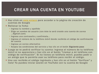 CREAR UNA CUENTA EN YOUTUBE
 Haz click en este enlace para acceder a la página de creación de
cuentas de Google
 Rellenar la ficha:
 Ingresa tu nombre y apellido
 Elige un nombre de usuario (con éste te será creado una cuenta de correo
...@gmail.com)
 Ingresa una contraseña y confírmala...
 Ingresa el número de tu teléfono móvil donde recibirás el código de confirmación
de cuenta
 Ingresa un correo alternativo
 Acepta las condiciones del servicio y haz clic en el botón Siguiente paso

 Luego se te pedirá verificar tu cuenta: ingresa el número de tu teléfono
móvil si no apareciera y haz clic en el botón "Llamar a mi teléfono con
código de verificación". Si no tienes un teléfono móvil, puedes pedir a
un amigo que te permita usar su teléfono para recibir el código.
 Una vez recibido el código ingrésalo y haz clic en el botón "Verificar" y
listo! Ya puedes iniciar sesión en YouTube con tu cuenta de Google

 